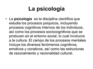 La psicología
• La psicología es la disciplina científica que
  estudia los procesos psíquicos, incluyendo
  procesos cognitivos internos de los individuos,
  así como los procesos sociocognitivos que se
  producen en el entorno social, lo cual involucra
  a la cultura. El campo de los procesos mentales
  incluye los diversos fenómenos cognitivos,
  emotivos y conativos, así como las estructuras
  de razonamiento y racionalidad cultural.
 