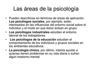 Las áreas de la psicología
• Pueden describirse en términos de áreas de aplicación.
  Los psicólogos sociales, por ejemplo, están
  interesados en las influencias del entorno social sobre el
  individuo y el modo en que éstos actúan en grupo.
• Los psicólogos industriales estudian el entorno
  laboral de los trabajadores.
• Los psicólogos de la educación estudian el
  comportamiento de los individuos y grupos sociales en
  los ambientes educativos.
• La psicología clínica, por último, intenta ayudar a
  quienes tienen problemas en su vida diaria o sufren
  algún trastorno mental.
 