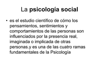 La psicología social
• es el estudio científico de cómo los
  pensamientos, sentimientos y
  comportamientos de las personas son
  influenciados por la presencia real,
  imaginada o implicada de otras
  personas.y es una de las cuatro ramas
  fundamentales de la Psicología
 