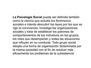 La Psicología Social puede ser definida también
como la ciencia que estudia los fenómenos
sociales e intenta descubrir las leyes por las que se
rige la convivencia. Investiga las organizaciones
sociales y trata de establecer los patrones de
comportamientos de los individuos en los grupos,
los roles que desempeñan y todas las situaciones
que influyen en su conducta. Todo grupo social
adopta una forma de organización dictaminada por
la misma sociedad con el fin de resolver más
eficazmente los problemas de la subsistencia.
 