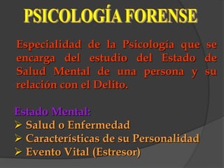 Especialidad de la Psicología que se
encarga del estudio del Estado de
Salud Mental de una persona y su
relación con el Delito.

Estado Mental:
 Salud o Enfermedad
 Características de su Personalidad
 Evento Vital (Estresor)
 