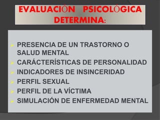 EVALUACIÓN PSICOLÓGICA
          DETERMINA:

 PRESENCIA DE UN TRASTORNO O
  SALUD MENTAL
 CARÁCTERÍSTICAS DE PERSONALIDAD
 INDICADORES DE INSINCERIDAD
 PERFIL SEXUAL
 PERFIL DE LA VÍCTIMA
 SIMULACIÓN DE ENFERMEDAD MENTAL
 