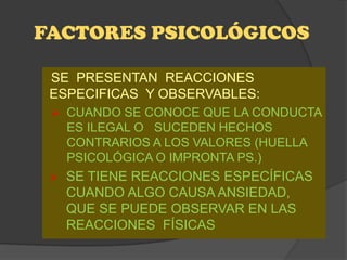 FACTORES PSICOLÓGICOS

 SE PRESENTAN REACCIONES
 ESPECIFICAS Y OBSERVABLES:
  CUANDO SE CONOCE QUE LA CONDUCTA
     ES ILEGAL O SUCEDEN HECHOS
     CONTRARIOS A LOS VALORES (HUELLA
     PSICOLÓGICA O IMPRONTA PS.)
    SE TIENE REACCIONES ESPECÍFICAS
     CUANDO ALGO CAUSA ANSIEDAD,
     QUE SE PUEDE OBSERVAR EN LAS
     REACCIONES FÍSICAS
 