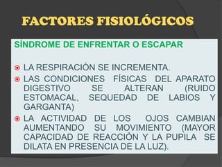 FACTORES FISIOLÓGICOS
SÍNDROME DE ENFRENTAR O ESCAPAR

 LA RESPIRACIÓN SE INCREMENTA.
 LAS CONDICIONES FÍSICAS DEL APARATO
  DIGESTIVO     SE     ALTERAN    (RUIDO
  ESTOMACAL, SEQUEDAD DE LABIOS Y
  GARGANTA)
 LA ACTIVIDAD DE LOS      OJOS CAMBIAN
  AUMENTANDO SU MOVIMIENTO (MAYOR
  CAPACIDAD DE REACCIÓN Y LA PUPILA SE
  DILATA EN PRESENCIA DE LA LUZ).
 