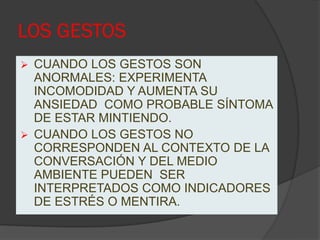 LOS GESTOS
 CUANDO LOS GESTOS SON
  ANORMALES: EXPERIMENTA
  INCOMODIDAD Y AUMENTA SU
  ANSIEDAD COMO PROBABLE SÍNTOMA
  DE ESTAR MINTIENDO.
 CUANDO LOS GESTOS NO
  CORRESPONDEN AL CONTEXTO DE LA
  CONVERSACIÓN Y DEL MEDIO
  AMBIENTE PUEDEN SER
  INTERPRETADOS COMO INDICADORES
  DE ESTRÉS O MENTIRA.
 