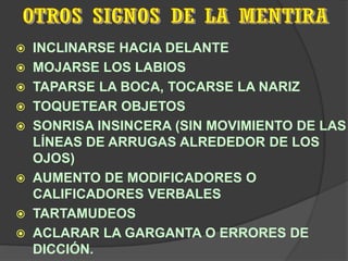    INCLINARSE HACIA DELANTE
   MOJARSE LOS LABIOS
   TAPARSE LA BOCA, TOCARSE LA NARIZ
   TOQUETEAR OBJETOS
   SONRISA INSINCERA (SIN MOVIMIENTO DE LAS
    LÍNEAS DE ARRUGAS ALREDEDOR DE LOS
    OJOS)
   AUMENTO DE MODIFICADORES O
    CALIFICADORES VERBALES
   TARTAMUDEOS
   ACLARAR LA GARGANTA O ERRORES DE
    DICCIÓN.
 