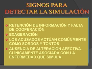  RETENCIÓN DE INFORMACIÓN Y FALTA
  DE COOPERACIÓN
 EXAGERACIÓN
 LOS ACUSADOS ACTÚAN COMÚNMENTE
  COMO SORDOS Y TONTOS
 AUSENCIA DE ALTERACIÓN AFECTIVA
  CLÍNICAMENTE ASOCIADA CON LA
  ENFERMEDAD QUE SIMULA
 