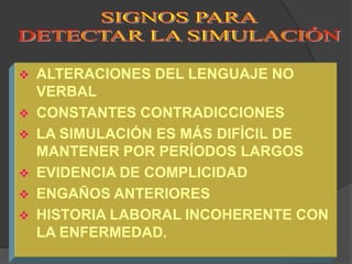    ALTERACIONES DEL LENGUAJE NO
    VERBAL
   CONSTANTES CONTRADICCIONES
   LA SIMULACIÓN ES MÁS DIFÍCIL DE
    MANTENER POR PERÍODOS LARGOS
   EVIDENCIA DE COMPLICIDAD
   ENGAÑOS ANTERIORES
   HISTORIA LABORAL INCOHERENTE CON
    LA ENFERMEDAD.
 