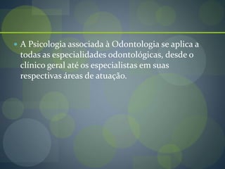  A Psicologia associada à Odontologia se aplica a
todas as especialidades odontológicas, desde o
clínico geral até os especialistas em suas
respectivas áreas de atuação.
 