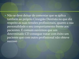  Não se deve deixar de comentar que se aplica
também ao próprio Cirurgião Dentista no que diz
respeito as suas tensões profissionais, quanto a sua
personalidade e seu comportamento frente aos
pacientes. É comum ouvirmos que um
determinado CD consegue tratar com êxito um
paciente que com outro profissional não obteve
sucesso
 