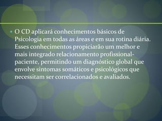  O CD aplicará conhecimentos básicos de
Psicologia em todas as áreas e em sua rotina diária.
Esses conhecimentos propiciarão um melhor e
mais integrado relacionamento profissional-
paciente, permitindo um diagnóstico global que
envolve sintomas somáticos e psicológicos que
necessitam ser correlacionados e avaliados.
 