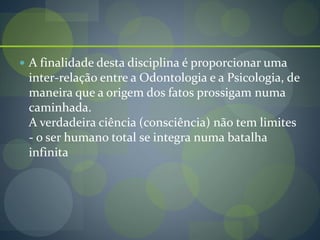  A finalidade desta disciplina é proporcionar uma
inter-relação entre a Odontologia e a Psicologia, de
maneira que a origem dos fatos prossigam numa
caminhada.
A verdadeira ciência (consciência) não tem limites
- o ser humano total se integra numa batalha
infinita
 