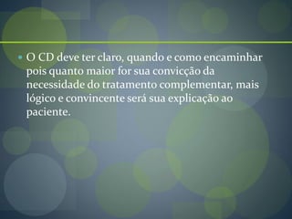  O CD deve ter claro, quando e como encaminhar
pois quanto maior for sua convicção da
necessidade do tratamento complementar, mais
lógico e convincente será sua explicação ao
paciente.
 