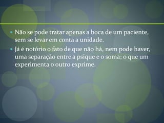  Não se pode tratar apenas a boca de um paciente,
sem se levar em conta a unidade.
 Já é notório o fato de que não há, nem pode haver,
uma separação entre a psique e o soma; o que um
experimenta o outro exprime.
 