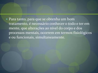  Para tanto, para que se obtenha um bom
tratamento, é necessário conhecer o todo e ter em
mente, que alterações ao nível do corpo e dos
processos mentais, ocorrem em termos fisiológicos
e ou funcionais, simultaneamente.
 