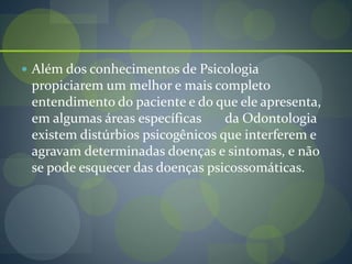  Além dos conhecimentos de Psicologia
propiciarem um melhor e mais completo
entendimento do paciente e do que ele apresenta,
em algumas áreas específicas da Odontologia
existem distúrbios psicogênicos que interferem e
agravam determinadas doenças e sintomas, e não
se pode esquecer das doenças psicossomáticas.
 