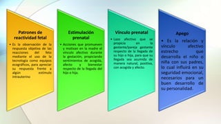Patrones de
reactividad fetal
• Es la observación de la
respuesta objetiva de las
reacciones del feto
mediante el uso de la
tecnología como equipos
ecográficos, para apreciar
su respuesta frente a
algún estímulo
intrauterino
Estimulación
prenatal
• Acciones que promueven
y motivan en la madre el
vínculo afectivo durante
la gestación, propiciando
sentimientos de acogida,
afecto y bienestar
respecto de la llegada del
hijo o hija.
Vínculo prenatal
• Lazo afectivo que se
propicia en la
gestante/pareja gestante
respecto de la llegada de
su hijo o hija, para que su
llegada sea asumida de
manera natural, positiva,
con acogida y afecto.
Apego
• Es la relación y
vínculo afectivo
estrecho que
desarrolla el niño o
niña con sus padres,
lo cual influirá en su
seguridad emocional,
necesarios para un
buen desarrollo de
su personalidad.
 