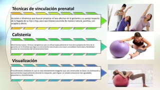Técnicas de vinculación prenatal
Acciones o dinámicas que buscan propiciar el lazo afectivo en la gestante y su pareja respecto
de la llegada de su hijo o hija, para que éstasea asumida de manera natural, positiva, con
acogida y afecto.
Calistenia
Movimientos suaves, rítmicos y progresivos que se utilizan especualmente al inicio de la preparación física de la
gestante con la finalidad que logre un estiramiento natural para una mayor comodidad, elasticidad y flexibilidad
durante los movimientos del entrenamiento físico
Visualización
Procedimiento mediante el cual se crea mentalmente imágenes que son construidas en base a la motivación y
pensamientos especialmente durante la relajación, para lograr un estado emocional más agradable,
placentero y reconfortante.
 