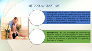 Aromaterapia.- Es un método alternativo mediante el uso
de fragancias a través de aceites esenciales aromáticos
con la finalidad de promover la salud y el bienestar del
cuerpo, la mente y las emociones. El uso de estas
esencias puede restablecer el equilibrio y la armonía en la
gestante, estado que beneficia al bebé.
Esferodinamia.- Es una modalidad de entrenamiento
físico con el uso de una esfera o pelota de plástico inflada
con aire, con la finalidad de facilitar algunos movimientos
y posturas que faciliten la preparación física prenatal y
postnatal en la madre.
MÉTODOS ALTERNATIVOS
 