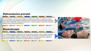 Matronatacion prenatal
Es el uso del agua como recurso para facilitar la preparación prenatal, en especial en el área
física, y que por sus características y beneficios, como la disminución de la gravedad, facilita los
movimientos, flexibilidad y reduce el esfuerzo físico, molestias y genera sensación de bienestar
integral, entre muchos otros beneficios.
Musicoterapia
Es un método terapéutico mediante el uso de estructuras musicales, tonos, sonidos, melodías y
otros, con la finalidad de lograr motivación, relajación, meditación y estimulación durante la
sesión de psicoprofilaxis obstétrica, logrando así optimizar el estado emocional, cognitivo y
espiritual en la gestante o puérpera y su pareja durante su preparación.
 