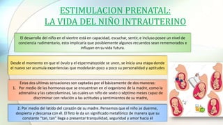 ESTIMULACION PRENATAL:
LA VIDA DEL NIÑO INTRAUTERINO
El desarrollo del niño en el vientre está en capacidad, escuchar, sentir, e incluso posee un nivel de
conciencia rudimentario, esto implicaría que posiblemente algunos recuerdos sean rememorados e
influyan en su vida futura.
Desde el momento en que el óvulo y el espermatozoide se unen, se inicia una etapa donde
el nuevo ser acumula experiencias que modelarán poco a poco su personalidad y aptitudes
Estas dos ultimas sensaciones son captadas por el básicamente de dos maneras:
1. Por medio de las hormonas que se encuentran en el organismo de la madre, como la
adrenalina y las catecolaminas, las cuales un niño de sexto o séptimo meses capaz de
discriminar con relación a las actitudes y sentimientos de su madre,
2. Por medio del latido del corazón de su madre. Pensemos que el niño se duerme,
despierta y descansa con él. El feto le da un significado metafórico de manera que su
constante “tan, tan” llega a presentar tranquilidad, seguridad y amor hacia él
 