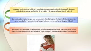 Las ansiedades maternas que son comunes en el embarazo no afectarán al niño, si sabemos
cómo abordarlas y como enfrentarlas, y si además es mayor el amor dirigido al bebé.
Características y rasgos de su personalidad, comienzan a formarse en el útero, así como gustos,
miedos, fobias y aversiones; el útero es el lugar ideal para iniciar el aprendizaje condicionado.
Luego del nacimiento al bebé, le tranquilizan las suaves palmadas rítmicas que le da quien
cuida de él, o acercarse al pecho de su madre y descansar o hasta dormir sobre é
 