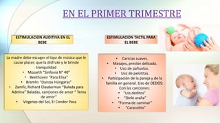 EN EL PRIMER TRIMESTRE
• Caricias suaves.
• Masajes, presión delicada.
• Uso de pañuelos.
• Uso de pelotitas.
• Participación de la pareja y de la
familia en general. Uso de DEDOS:
Con las canciones:
• “Los deditos”
• “Dinki araña”
• “Forma de caminar”
• “Caracolito”
ESTIMULACION AUDITIVA EN EL
BEBE
La madre debe escoger el tipo de música que le
cause placer, que la disfrute y le brinde
tranquilidad
• Mozarth “Sinfonía N° 40”
• Beethoven “Para Elisa”
• Bramhs “Danzas Húngaras”
• Zamfir, Richard Clayderman “Balada para
Adelina” Baladas, canciones de amor “ Tema
de amor”
• Vírgenes del Sol, El Condor Pasa
ESTIMULACION TACTIL PARA
EL BEBE
 