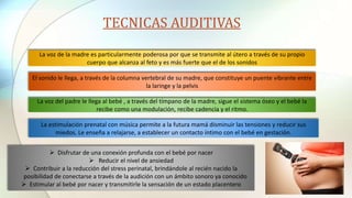 TECNICAS AUDITIVAS
La voz de la madre es particularmente poderosa por que se transmite al útero a través de su propio
cuerpo que alcanza al feto y es más fuerte que el de los sonidos
El sonido le llega, a través de la columna vertebral de su madre, que constituye un puente vibrante entre
la laringe y la pelvis
La voz del padre le llega al bebé , a través del tímpano de la madre, sigue el sistema óseo y el bebé la
recibe como una modulación, recibe cadencia y el ritmo.
La estimulación prenatal con música permite a la futura mamá disminuir las tensiones y reducir sus
miedos. Le enseña a relajarse, a establecer un contacto íntimo con el bebé en gestación.
 Disfrutar de una conexión profunda con el bebé por nacer
 Reducir el nivel de ansiedad
 Contribuir a la reducción del stress perinatal, brindándole al recién nacido la
posibilidad de conectarse a través de la audición con un ámbito sonoro ya conocido
 Estimular al bebé por nacer y transmitirle la sensación de un estado placentero
 