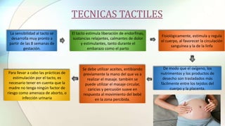 TECNICAS TACTILES
La sensibilidad al tacto se
desarrolla muy pronto a
partir de las 8 semanas de
gestación.
El tacto estimula liberación de endorfinas,
sustancias relajantes, calmantes de dolor
y estimulantes, tanto durante el
embarazo como el parto
Para llevar a cabo las prácticas de
estimulación por el tacto, es
necesario tener en cuenta que la
madre no tenga ningún factor de
riesgo como amenaza de aborto, o
infección urinaria
Fisiológicamente, estimula y regula
el cuerpo, al favorecer la circulación
sanguínea y la de la linfa
De modo que el oxígeno, los
nutrimentos y los productos de
desecho son trasladados más
fácilmente entre los tejidos del
cuerpo y la placenta.
Se debe utilizar aceites, entibiando
previamente la mano del que va a
realizar el masaje. también se
puede utilizar el masaje circular,
caricias y percusión suave en
respuesta al movimiento del bebé
en la zona percibida.
 