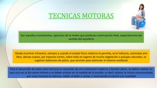 TECNICAS MOTORAS
Son aquellos movimientos, ejercicios de la madre que producen estimulación fetal, especialmente del
sentido del equilibrio
Desde el primer trimestre, siempre y cuando el estado físico materno lo permita, se le indicaría, caminatas aire
libre, danzas suaves, por espacios cortos, sobre todo en lugares de mucha vegetación o paisajes naturales, se
sugieren balanceos de pelvis, que servirán para estimular el sistema vestibular
Para el desarrollo de todas estas técnicas se necesitan de una motivación materna y familiar plena, se deben realizar en
casa una vez al día como mínimo y se deben enlazar en la medida de lo posible, es decir colocar la música recomendada,
por unos minutos en silencio, hablar al bebe o cantar, ir acariciando el vientre con suavidad
 