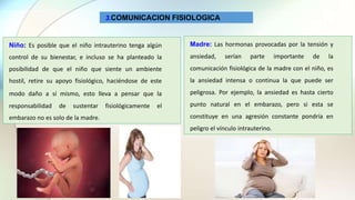 3.COMUNICACION FISIOLOGICA
Niño: Es posible que el niño intrauterino tenga algún
control de su bienestar, e incluso se ha planteado la
posibilidad de que el niño que siente un ambiente
hostil, retire su apoyo fisiológico, haciéndose de este
modo daño a sí mismo, esto lleva a pensar que la
responsabilidad de sustentar fisiológicamente el
embarazo no es solo de la madre.
Madre: Las hormonas provocadas por la tensión y
ansiedad, serían parte importante de la
comunicación fisiológica de la madre con el niño, es
la ansiedad intensa o continua la que puede ser
peligrosa. Por ejemplo, la ansiedad es hasta cierto
punto natural en el embarazo, pero si esta se
constituye en una agresión constante pondría en
peligro el vínculo intrauterino.
 