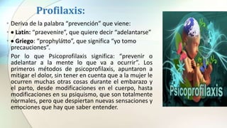 Profilaxis:
• Deriva de la palabra “prevención” que viene:
•  Latín: “praevenire”, que quiere decir “adelantarse”
•  Griego: “prophylátto”, que significa “yo tomo
precauciones”.
• Por lo que Psicoprofilaxis significa: “prevenir o
adelantar a la mente lo que va a ocurrir”. Los
primeros métodos de psicoprofilaxis, apuntaron a
mitigar el dolor, sin tener en cuenta que a la mujer le
ocurren muchas otras cosas durante el embarazo y
el parto, desde modificaciones en el cuerpo, hasta
modificaciones en su psiquismo, que son totalmente
normales, pero que despiertan nuevas sensaciones y
emociones que hay que saber entender.
 