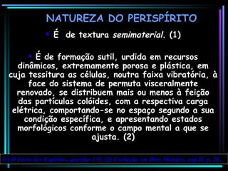 NATUREZA DO PERISPÍRITO É  de textura  semimaterial . (1) É de formação sutil, urdida em recursos dinâmicos, extremamente porosa e plástica, em cuja tessitura as células, noutra faixa vibratória, à face do sistema de permuta visceralmente renovado, se distribuem mais ou menos à feição das partículas colóides, com a respectiva ca r ga elétrica, comportando-se no espaço segundo a sua condição específica, e apresentando estados morfológicos conforme o campo mental a que se ajusta. (2) (1)  O Livro dos Espíritos, questão 135.  (2)  Evolução em Dois Mundos, cap.II, p. 26. 