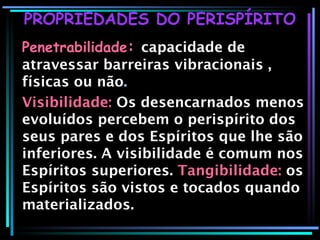 PROPRIEDADES DO PERISPÍRITO Penetrabilidade :   capacidade de atravessar barreiras vibracionais , físicas ou não . Visibilidade:  Os desencarnados menos evoluídos percebem o perispírito dos seus pares e dos Espíritos que lhe são inferiores. A visibilidade é comum nos Espíritos superiores.   Tangibilidade:   os Espíritos são vistos e tocados quando materializados. 