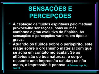 SENSAÇÕES E PERCEPÇÕES A  captação de fluidos espirituais pelo médium provoca-lhe sensações, boas ou más, conforme o grau evolutivo do Espírito.  As sensações e percepções variam, em tipos e graus. Atuando os fluidos sobre o perispírito, este reage sobre o organismo material com que se acha em contato molecular. Se os eflúvios são de boa natureza, o corpo ressente uma impressão salutar; se são maus, a impressão é penosa .  A Gênese:  cap. 14, item18 .   