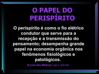 O PAPEL DO PERISPÍRITO O perispírito é como o fio elétrico condutor que serve para a recepção e a transmissão do pensamento; desempenha grande papel na economia orgânica nos fenômenos fisiológicos e patológicos.  O Livro dos Médiuns : cap.1, item 54.   