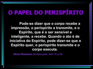 O PAPEL DO PERISPÍRITO   Pode-se dizer que o corpo recebe a impressão, o perispírito a transmite, e o Espírito, que é o ser sensível e inteligente, a recebe. Quando o ato é de iniciativa do Espírito, pode dizer-se que o Espírito quer, o perispírito transmite e o corpo executa.   Obras Póstumas,  primeira parte, item 10, p.45 . 