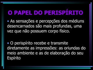 O PAPEL DO PERISPÍRITO As sensações e percepções dos médiuns desencarnados são mais profundas, uma vez que não possuem corpo físico. O perispírito recebe e transmite diretamente as impressões: as oriundas do meio ambiente e as de elaboração do seu Espírito 