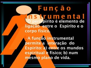 Função Instrumental O perispírito é elemento de ligação  entre o  Espírito e o corpo físico. A função instrumental permite a  interação  do Espírito: a) entre os mundos espiritual e físico; b) num mesmo plano de vida. 