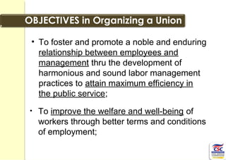 • To foster and promote a noble and enduring
relationship between employees and
management thru the development of
harmonious and sound labor management
practices to attain maximum efficiency in
the public service;
• To improve the welfare and well-being of
workers through better terms and conditions
of employment;
 