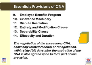 9. Employee Benefits Program
10. Grievance Machinery
11. Dispute Resolution
12. Entirety and Modification Clause
13. Separability Clause
14. Effectivity and Duration
The negotiation of the succeeding CNA,
commonly termed renewal or renegotiation,
within sixty (60) days after the expiration of the
CNA is also agreed upon to form part of this
provision.
 