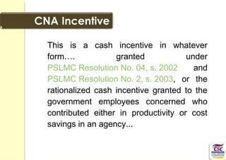 This is a cash incentive in whatever
form…. granted under
PSLMC Resolution No. 04, s. 2002 and
PSLMC Resolution No. 2, s. 2003, or the
rationalized cash incentive granted to the
government employees concerned who
contributed either in productivity or cost
savings in an agency...
 