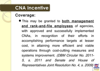 Coverage:
This may be granted to both management
and rank-and-file employees of agencies,
with approved and successfully implemented
CNAs, in recognition of their efforts in
accomplishing performance targets at lesser
cost, in attaining more efficient and viable
operations through cost-cutting measures and
systems improvement. (DBM Circular No. 2011-
5, s. 2011 and Senate and House of
Representatives Joint Resolution No. 4, s. 2009)
 