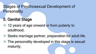 Stages of Psychosexual Development of
Personality
5. Genital Stage
 12 years of age onward or from puberty to
adulthood.
 Seeks marriage partner, preparation for adult life.
 The personality developed in this stage is sexual
maturity.
 