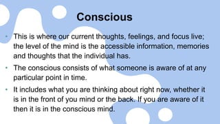 Conscious
• This is where our current thoughts, feelings, and focus live;
the level of the mind is the accessible information, memories
and thoughts that the individual has.
• The conscious consists of what someone is aware of at any
particular point in time.
• It includes what you are thinking about right now, whether it
is in the front of you mind or the back. If you are aware of it
then it is in the conscious mind.
 
