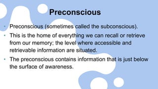 Preconscious
• Preconscious (sometimes called the subconscious).
• This is the home of everything we can recall or retrieve
from our memory; the level where accessible and
retrievable information are situated.
• The preconscious contains information that is just below
the surface of awareness.
 