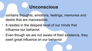 Unconscious
• contains thoughts, emotions, feelings, memories and
desire that are inaccessible.
• It resides in the deepest level of our minds that
influence our behavior.
• Even though we are not aware of their existence, they
exert great influence on our behavior.
 