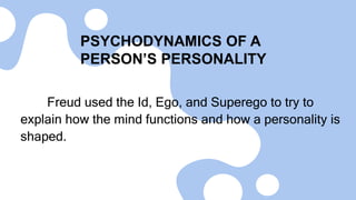 PSYCHODYNAMICS OF A
PERSON’S PERSONALITY
Freud used the Id, Ego, and Superego to try to
explain how the mind functions and how a personality is
shaped.
 