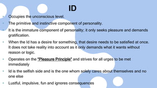 ID
• Occupies the unconscious level.
• The primitive and instinctive component of personality.
• It is the immature component of personality; it only seeks pleasure and demands
gratification.
• When the Id has a desire for something, that desire needs to be satisfied at once.
It does not take reality into account as it only demands what it wants without
reason or logic.
• Operates on the “Pleasure Principle” and strives for all urges to be met
immediately
• Id is the selfish side and is the one whom solely cares about themselves and no
one else
• Lustful, impulsive, fun and ignores consequences
 