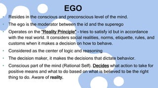 EGO
• Resides in the conscious and preconscious level of the mind.
• The ego is the moderator between the id and the superego
• Operates on the “Reality Principle” - tries to satisfy id but in accordance
with the real world. It considers social realities, norms, etiquette, rules, and
customs when it makes a decision on how to behave.
• Considered as the center of logic and reasoning
• The decision maker, it makes the decisions that dictate behavior.
• Conscious part of the mind (Rational Self). Decides what action to take for
positive means and what to do based on what is believed to be the right
thing to do. Aware of reality.
 